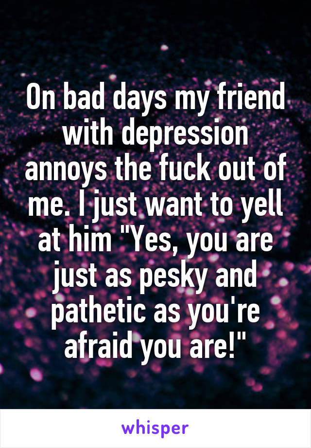 On bad days my friend with depression annoys the fuck out of me. I just want to yell at him "Yes, you are just as pesky and pathetic as you're afraid you are!"