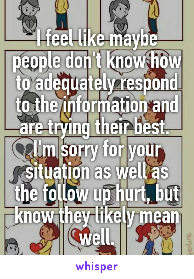 I feel like maybe people don't know how to adequately respond to the information and are trying their best.  I'm sorry for your situation as well as the follow up hurt, but know they likely mean well.