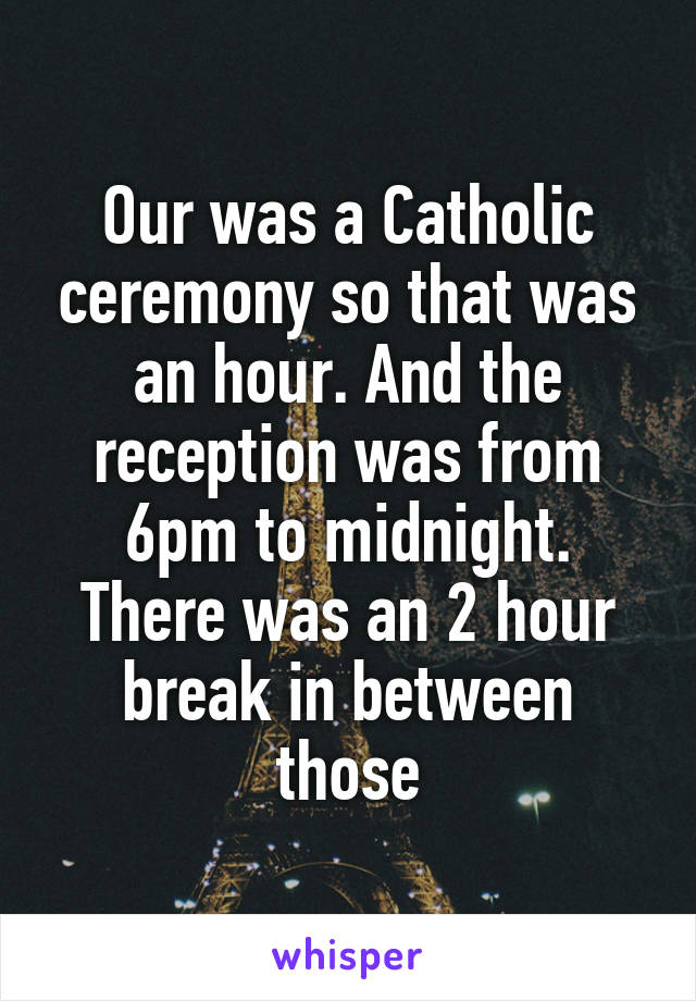 Our was a Catholic ceremony so that was an hour. And the reception was from 6pm to midnight. There was an 2 hour break in between those