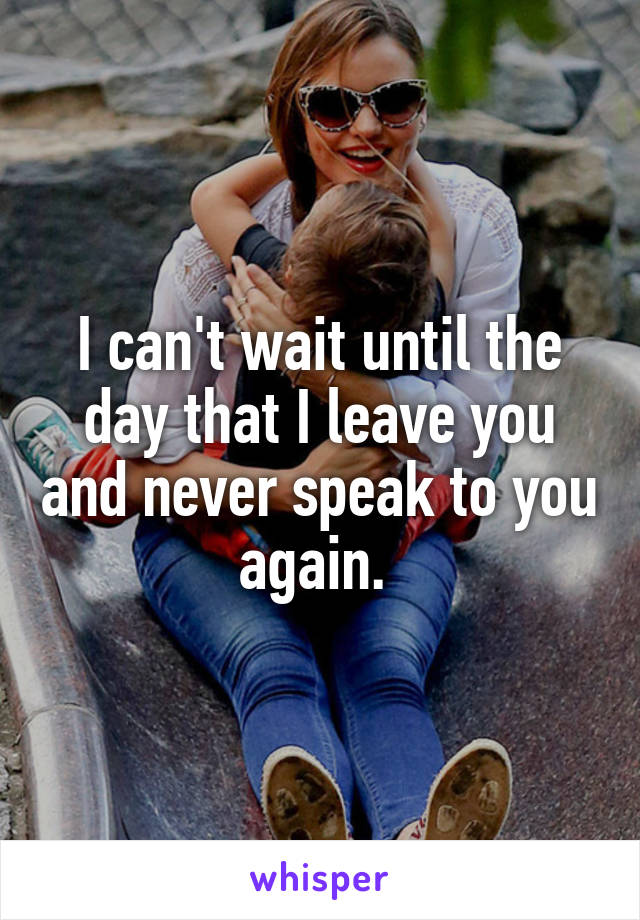 I can't wait until the day that I leave you and never speak to you again. 