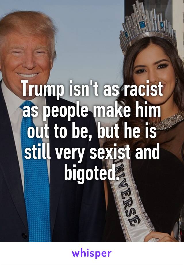 Trump isn't as racist as people make him out to be, but he is still very sexist and bigoted.