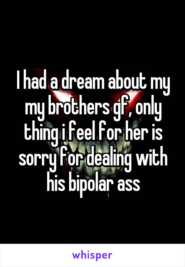 I had a dream about my my brothers gf, only thing i feel for her is sorry for dealing with his bipolar ass