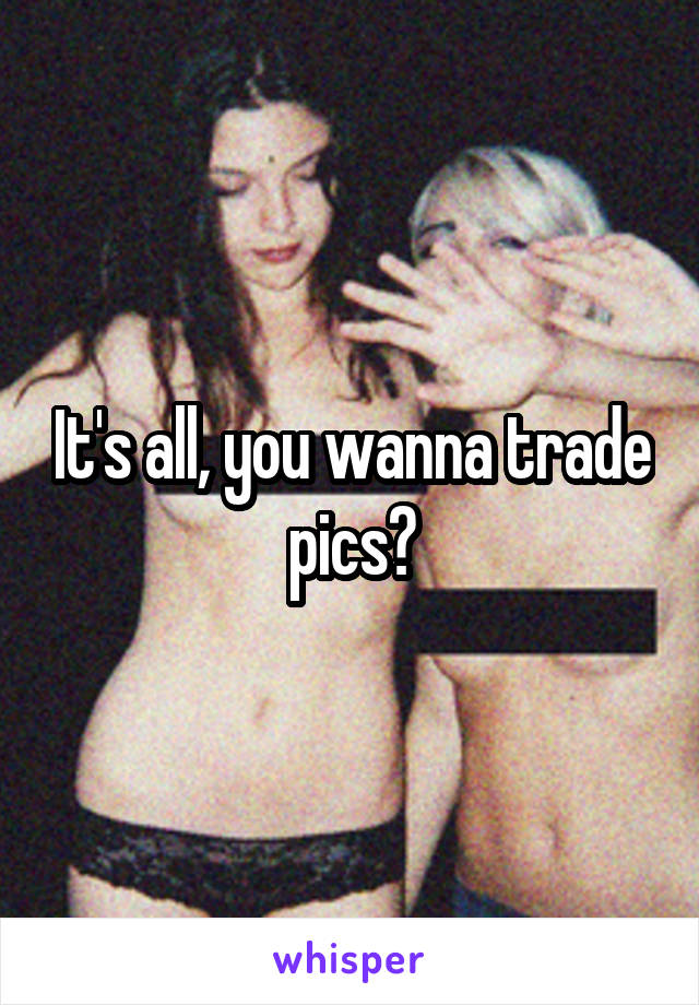 It's all, you wanna trade pics?