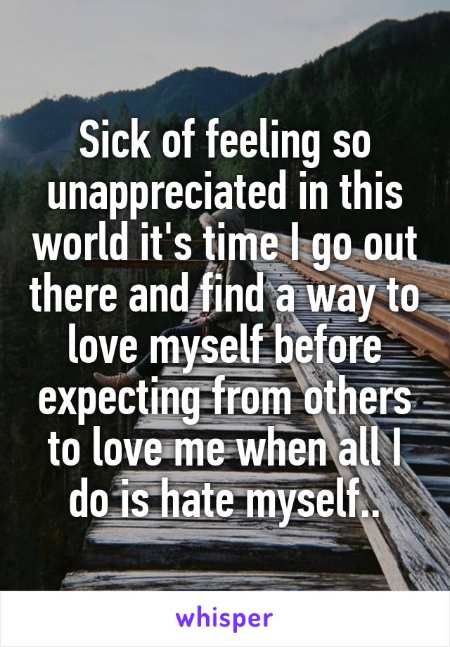 Sick of feeling so unappreciated in this world it's time I go out there and find a way to love myself before expecting from others to love me when all I do is hate myself..