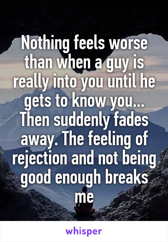 Nothing feels worse than when a guy is really into you until he gets to know you... Then suddenly fades away. The feeling of rejection and not being good enough breaks me