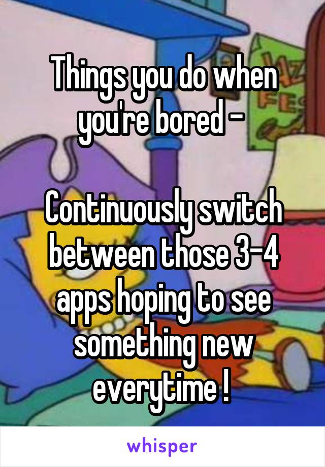 Things you do when you're bored - 

Continuously switch between those 3-4 apps hoping to see something new everytime ! 