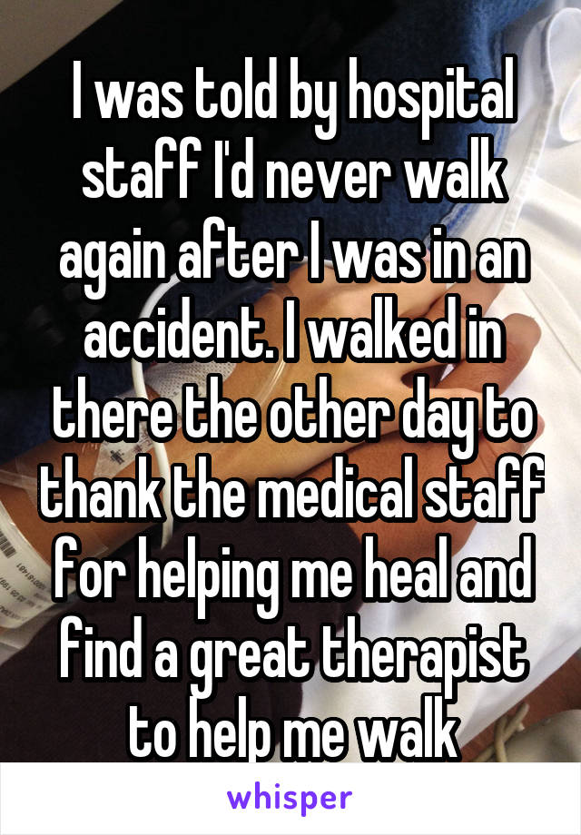 I was told by hospital staff I'd never walk again after I was in an accident. I walked in there the other day to thank the medical staff for helping me heal and find a great therapist to help me walk