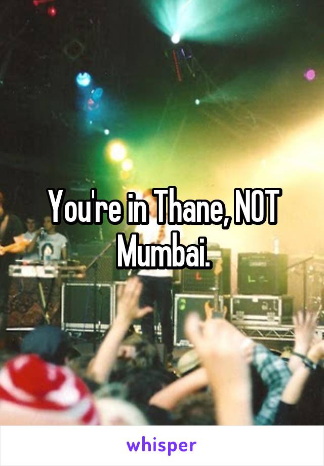 You're in Thane, NOT Mumbai.