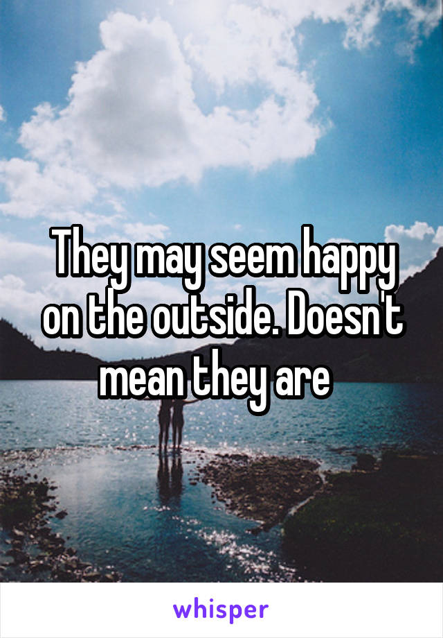 They may seem happy on the outside. Doesn't mean they are  