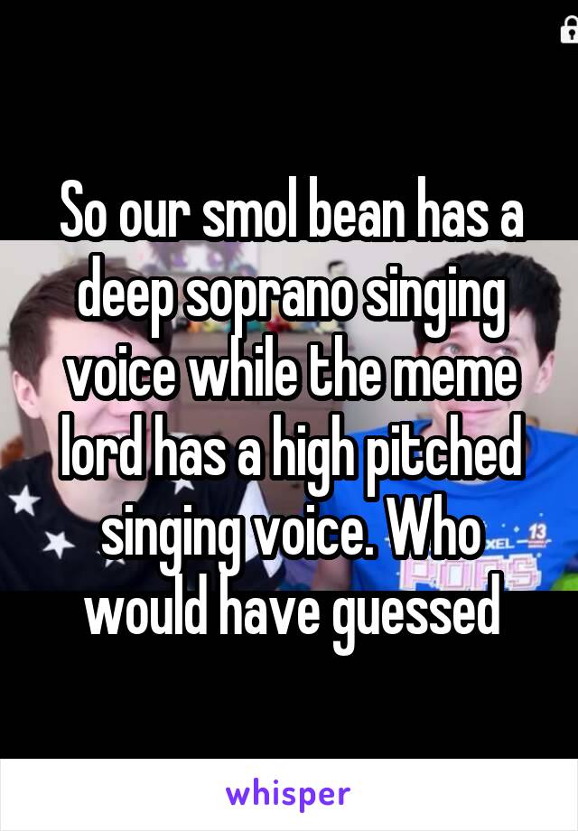 So our smol bean has a deep soprano singing voice while the meme lord has a high pitched singing voice. Who would have guessed