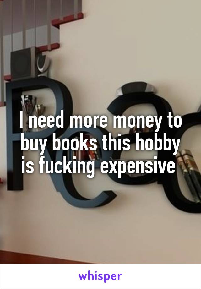 I need more money to buy books this hobby is fucking expensive 