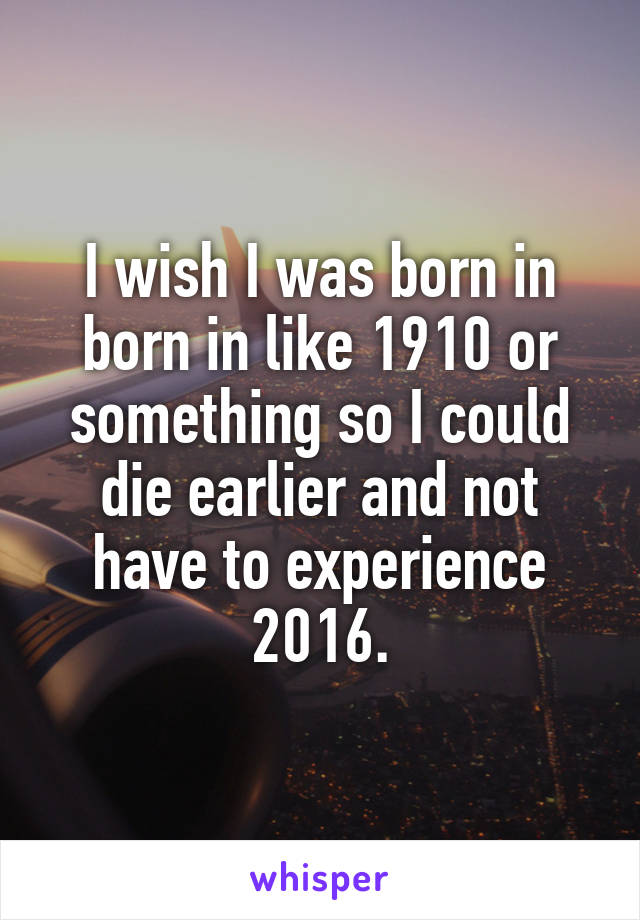 I wish I was born in born in like 1910 or something so I could die earlier and not have to experience 2016.