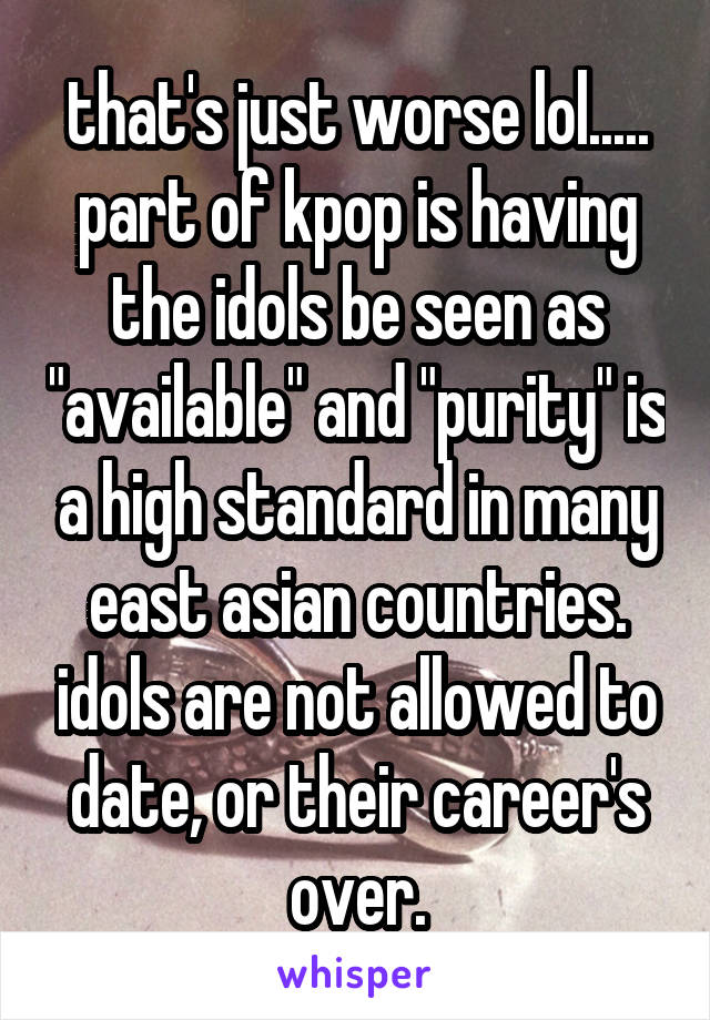 that's just worse lol..... part of kpop is having the idols be seen as "available" and "purity" is a high standard in many east asian countries. idols are not allowed to date, or their career's over.