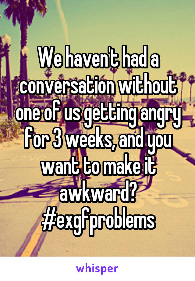 We haven't had a conversation without one of us getting angry for 3 weeks, and you want to make it awkward?
#exgfproblems