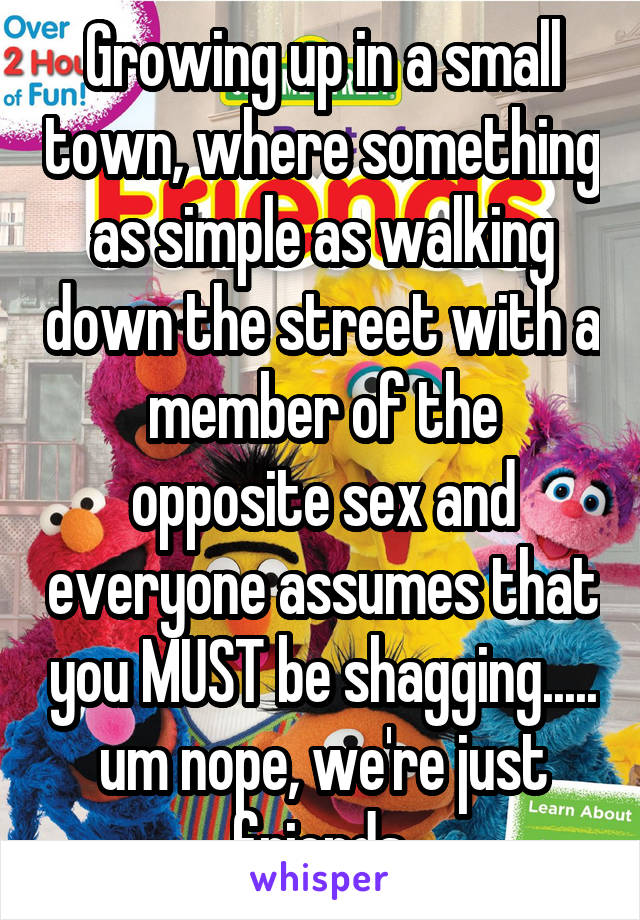 Growing up in a small town, where something as simple as walking down the street with a member of the opposite sex and everyone assumes that you MUST be shagging..... um nope, we're just friends.