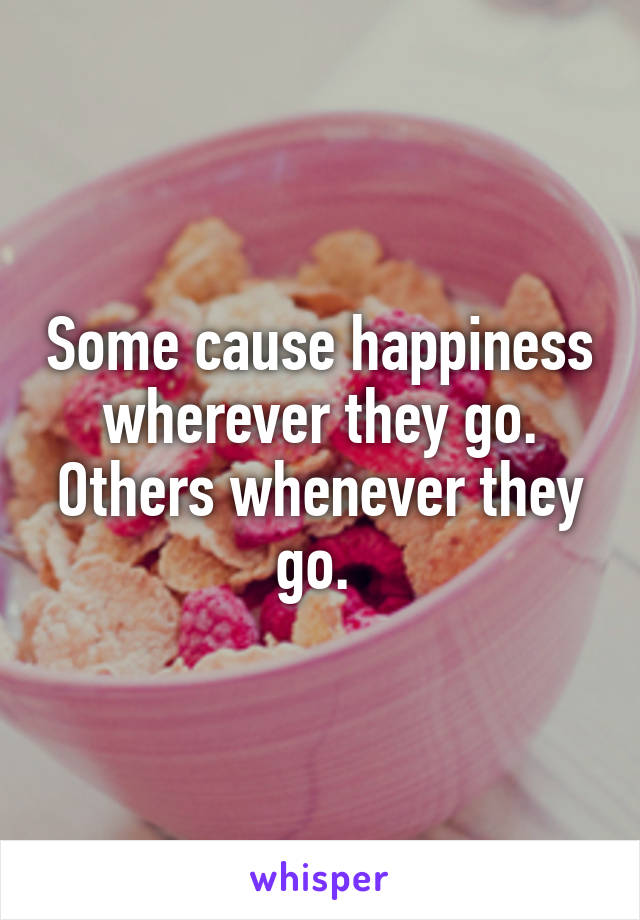 Some cause happiness wherever they go. Others whenever they go. 