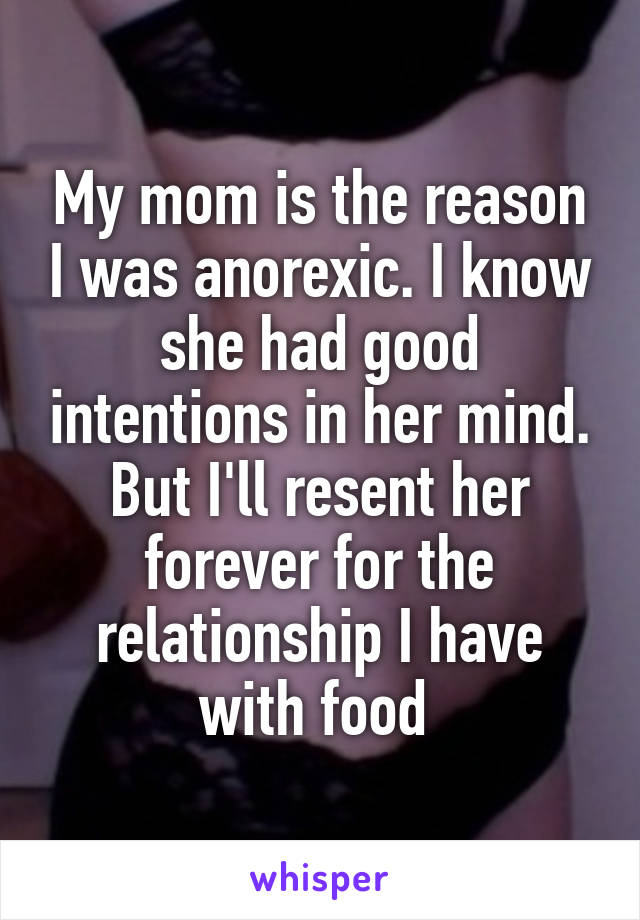 My mom is the reason I was anorexic. I know she had good intentions in her mind. But I'll resent her forever for the relationship I have with food 