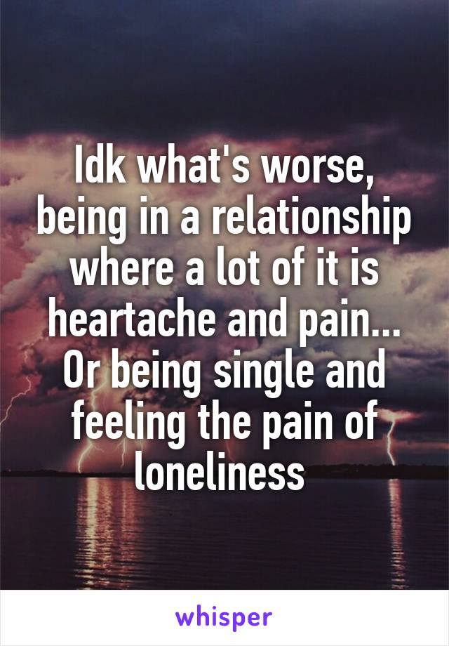 Idk what's worse, being in a relationship where a lot of it is heartache and pain... Or being single and feeling the pain of loneliness 