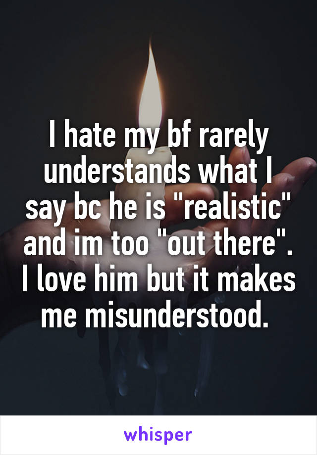 I hate my bf rarely understands what I say bc he is "realistic" and im too "out there". I love him but it makes me misunderstood. 