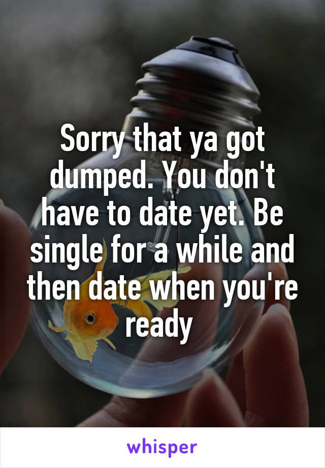 Sorry that ya got dumped. You don't have to date yet. Be single for a while and then date when you're ready 