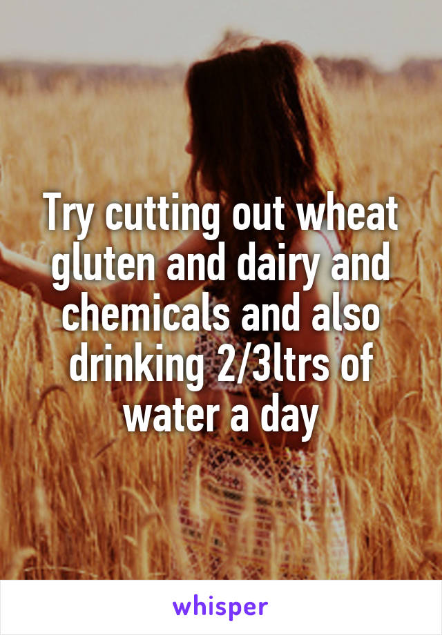 Try cutting out wheat gluten and dairy and chemicals and also drinking 2/3ltrs of water a day