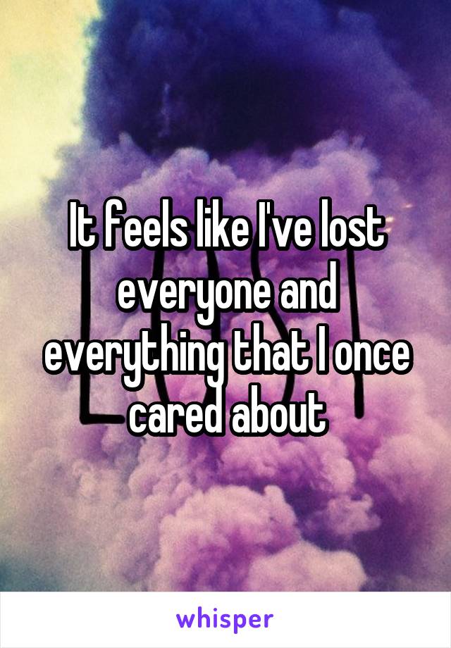 It feels like I've lost everyone and everything that I once cared about