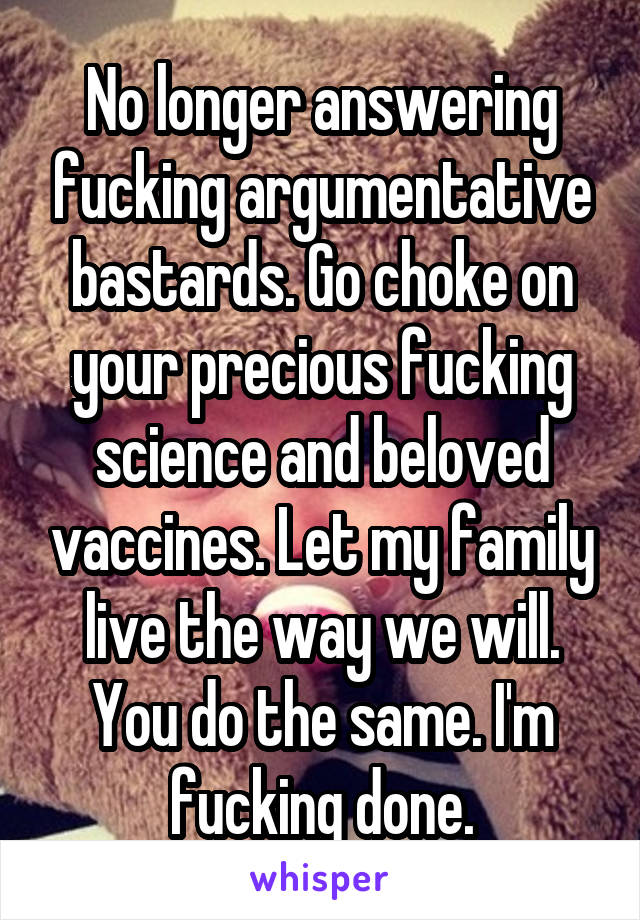 No longer answering fucking argumentative bastards. Go choke on your precious fucking science and beloved vaccines. Let my family live the way we will. You do the same. I'm fucking done.