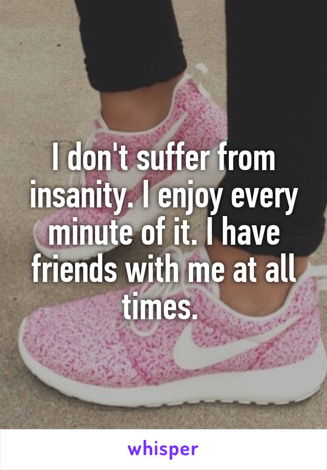 I don't suffer from insanity. I enjoy every minute of it. I have friends with me at all times. 