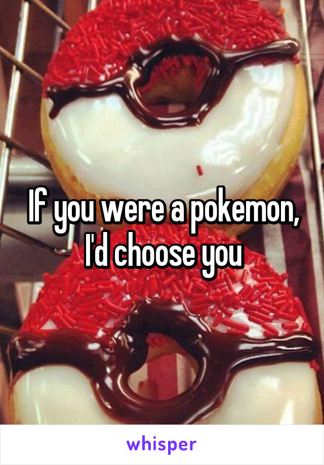 If you were a pokemon, I'd choose you