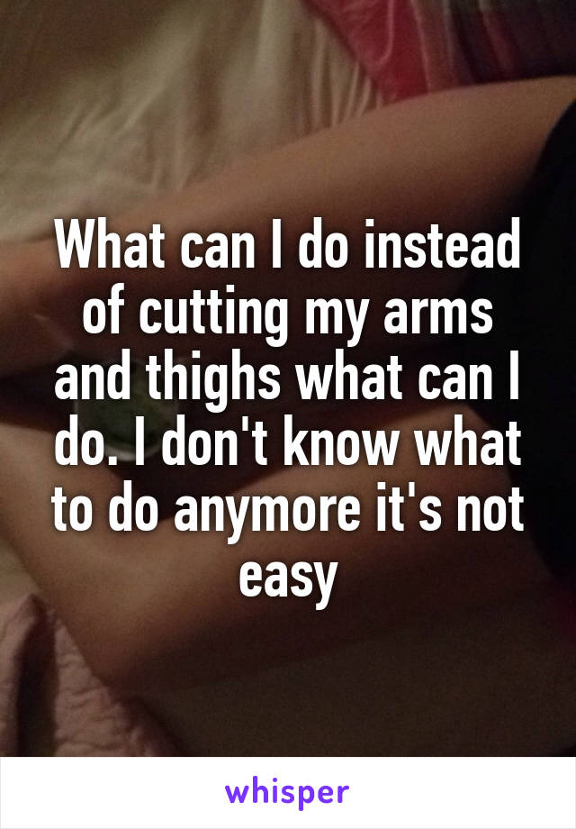 What can I do instead of cutting my arms and thighs what can I do. I don't know what to do anymore it's not easy