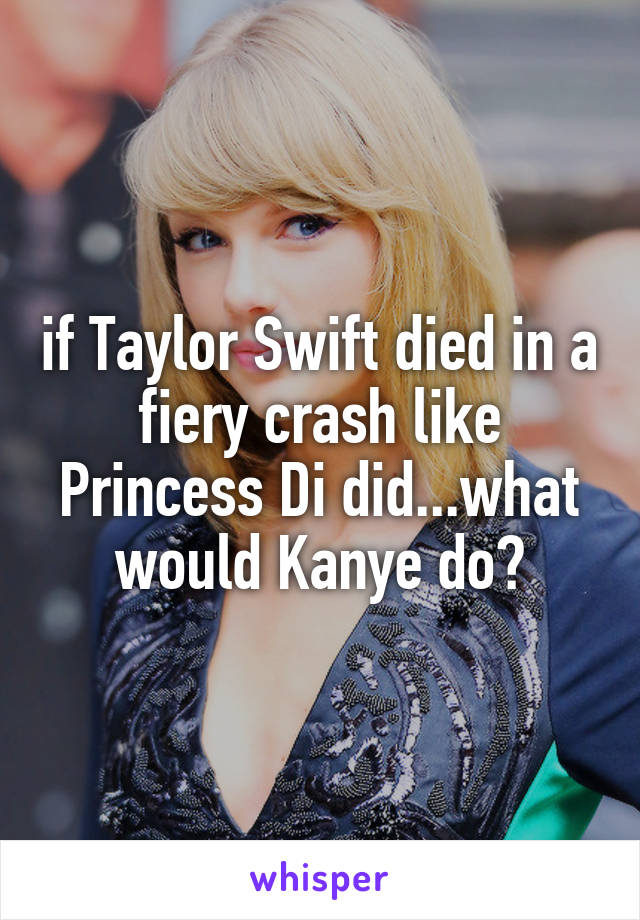 if Taylor Swift died in a fiery crash like Princess Di did...what would Kanye do?