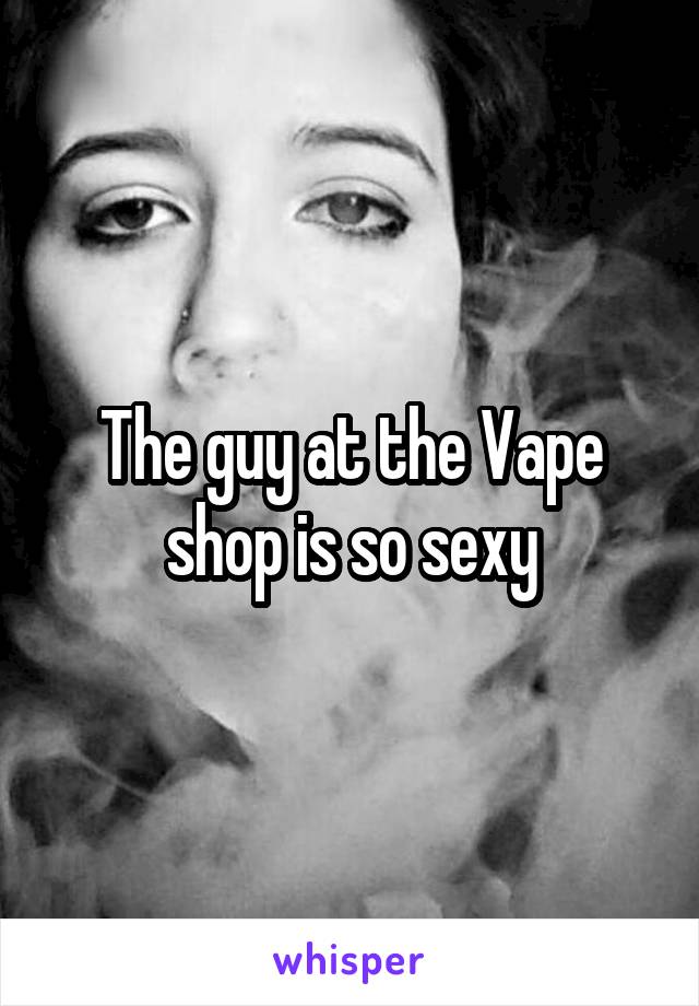 The guy at the Vape shop is so sexy