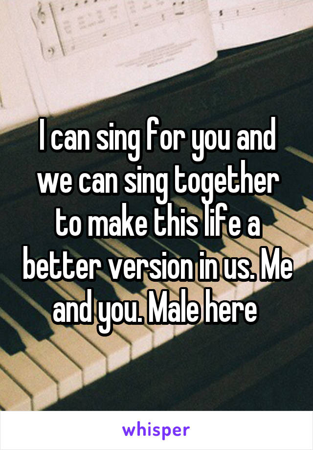 I can sing for you and we can sing together to make this life a better version in us. Me and you. Male here 