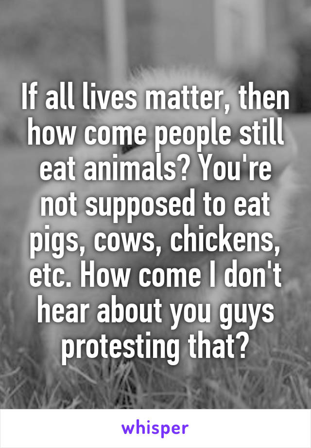 If all lives matter, then how come people still eat animals? You're not supposed to eat pigs, cows, chickens, etc. How come I don't hear about you guys protesting that?