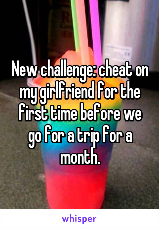 New challenge: cheat on my girlfriend for the first time before we go for a trip for a month.