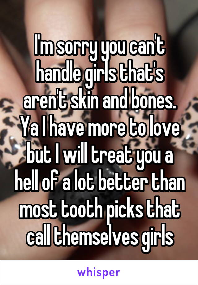 I'm sorry you can't handle girls that's aren't skin and bones. Ya I have more to love but I will treat you a hell of a lot better than most tooth picks that call themselves girls