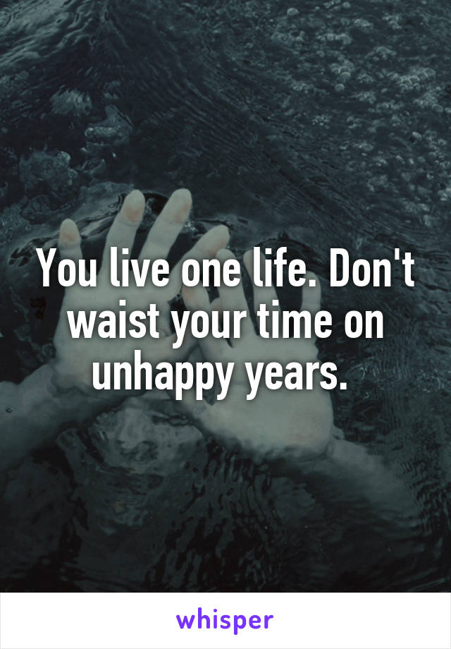 You live one life. Don't waist your time on unhappy years. 