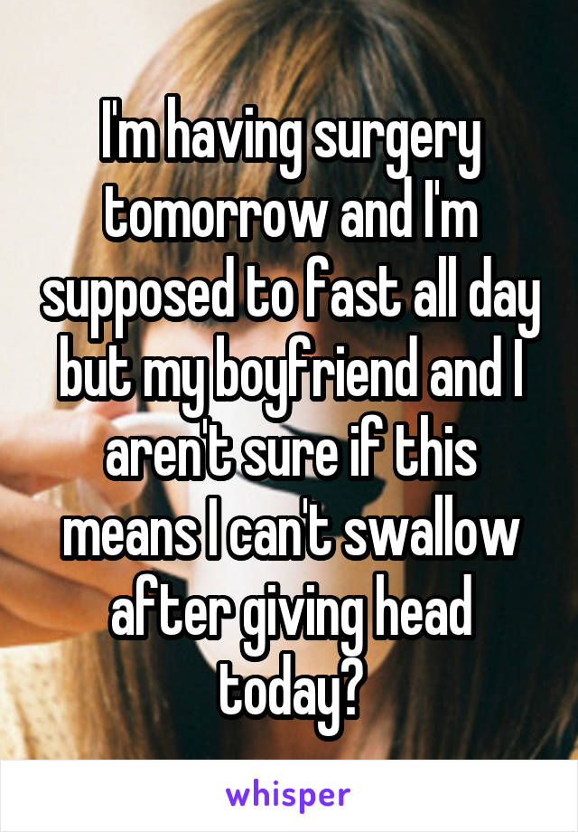I'm having surgery tomorrow and I'm supposed to fast all day but my boyfriend and I aren't sure if this means I can't swallow after giving head today?