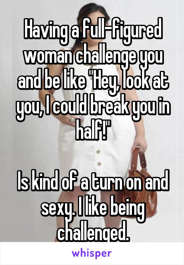 Having a full-figured woman challenge you and be like "Hey, look at you, I could break you in half!"

Is kind of a turn on and sexy. I like being challenged.