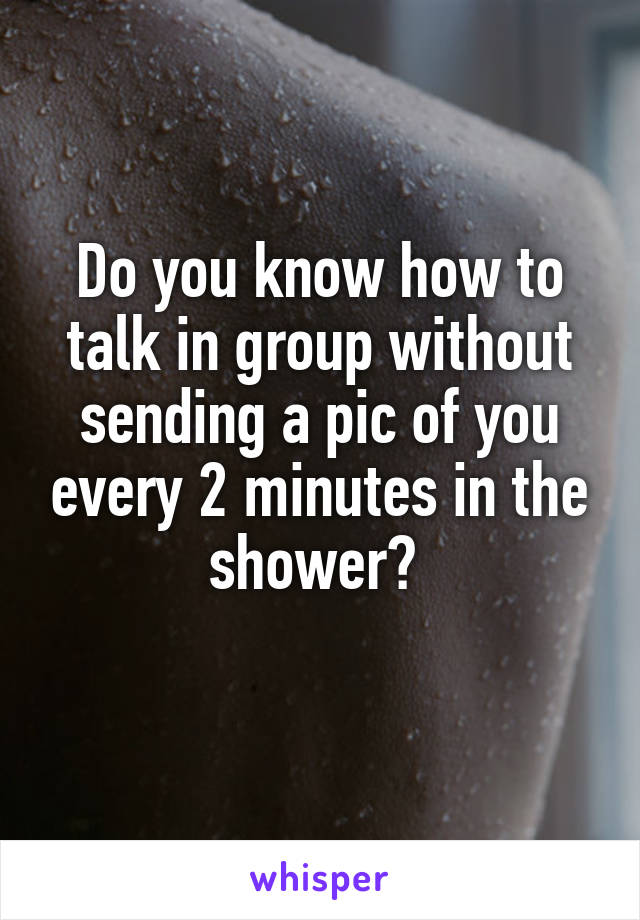 Do you know how to talk in group without sending a pic of you every 2 minutes in the shower? 

