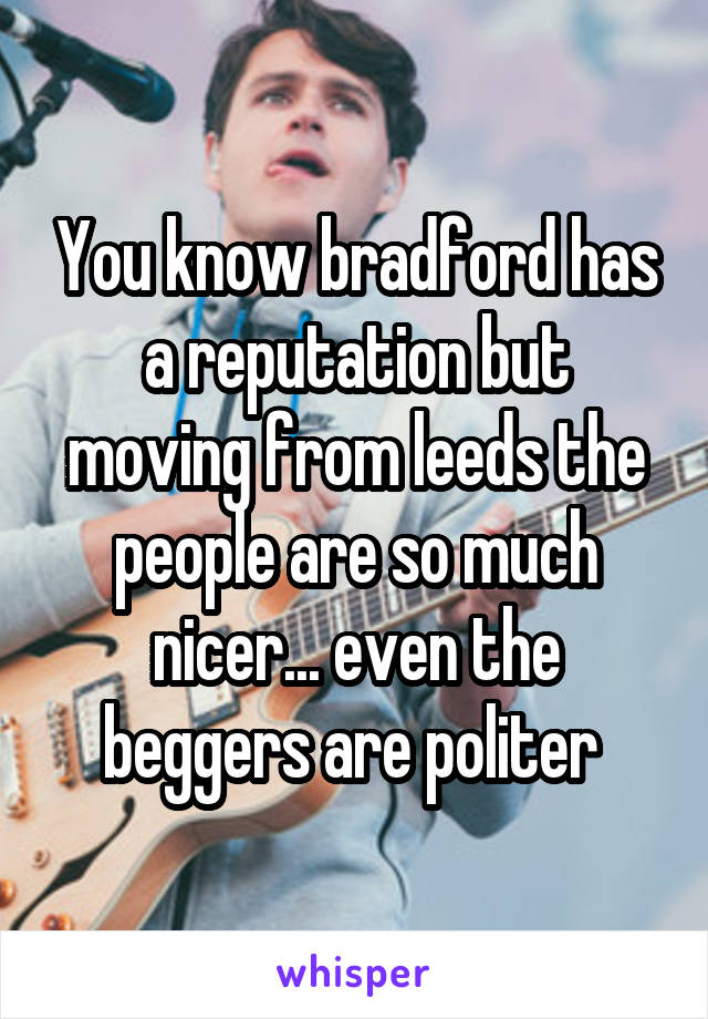 You know bradford has a reputation but moving from leeds the people are so much nicer... even the beggers are politer 