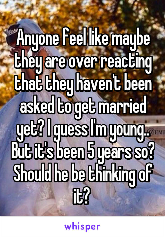 Anyone feel like maybe they are over reacting that they haven't been asked to get married yet? I guess I'm young.. But it's been 5 years so? Should he be thinking of it? 