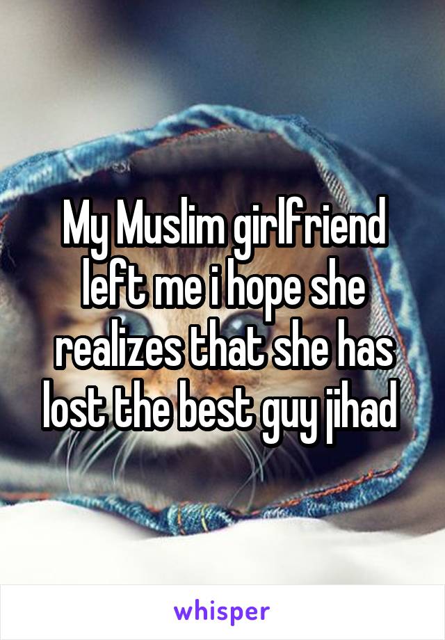 My Muslim girlfriend left me i hope she realizes that she has lost the best guy jihad 