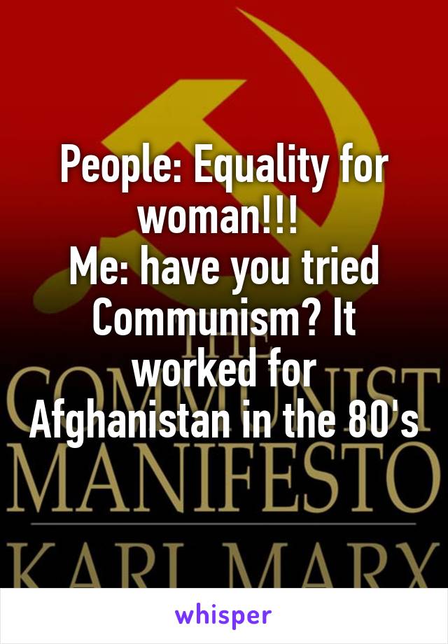 People: Equality for woman!!! 
Me: have you tried Communism? It worked for Afghanistan in the 80's 