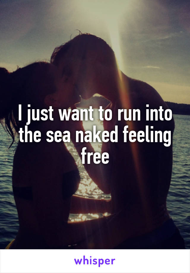 I just want to run into the sea naked feeling free