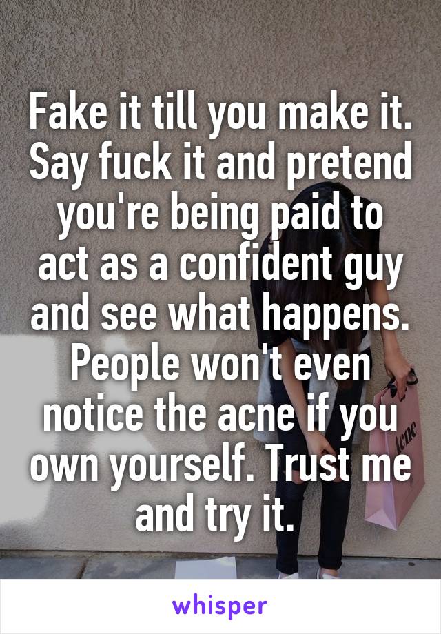 Fake it till you make it. Say fuck it and pretend you're being paid to act as a confident guy and see what happens. People won't even notice the acne if you own yourself. Trust me and try it. 