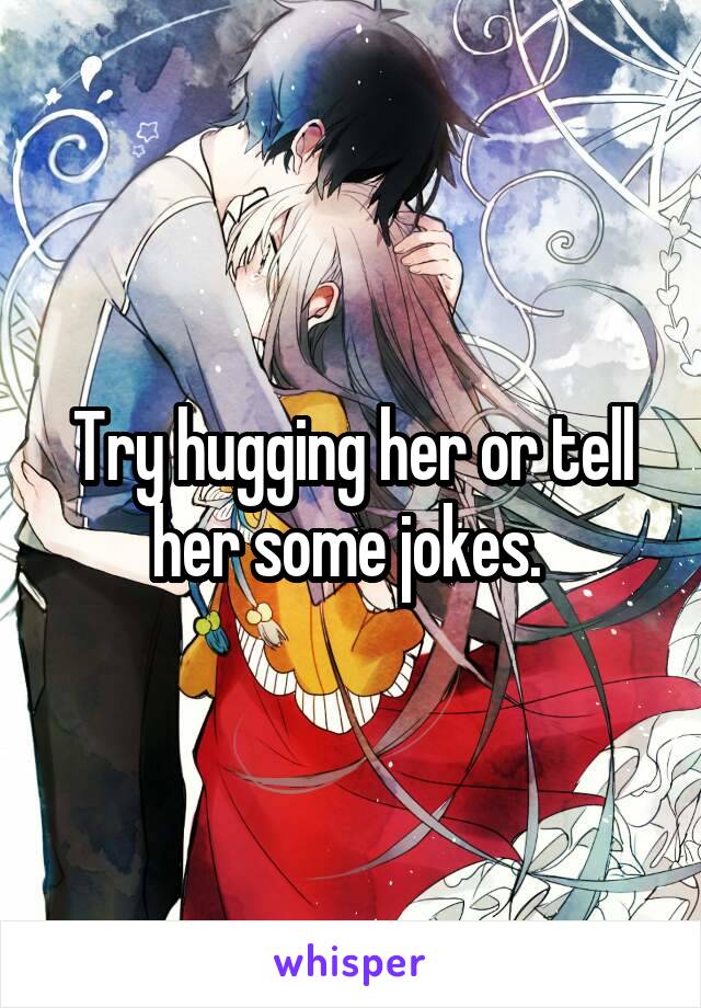 Try hugging her or tell her some jokes. 