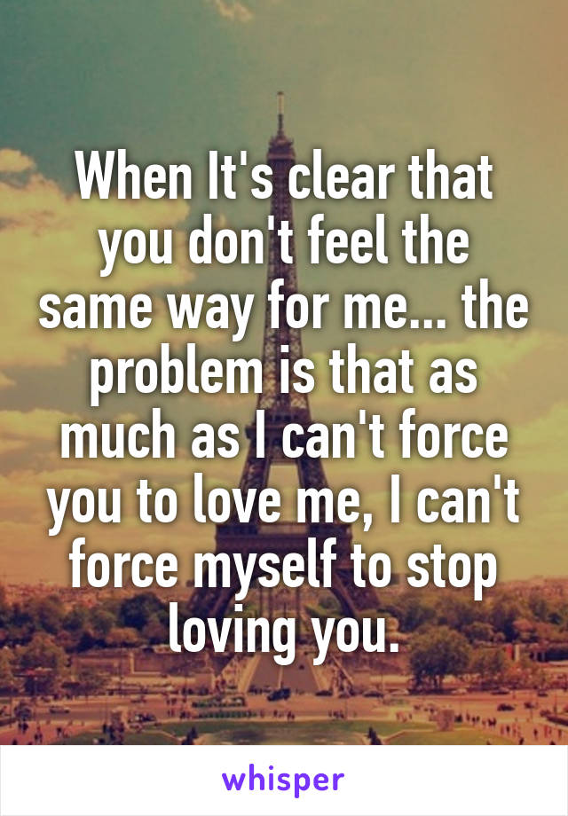 When It's clear that you don't feel the same way for me... the problem is that as much as I can't force you to love me, I can't force myself to stop loving you.