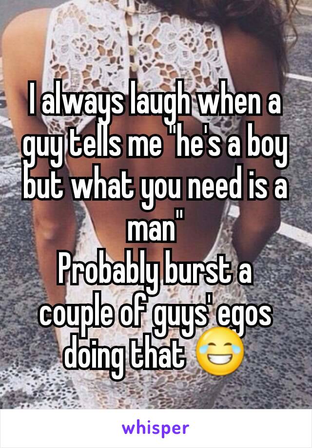 I always laugh when a guy tells me "he's a boy but what you need is a man"
Probably burst a couple of guys' egos doing that 😂