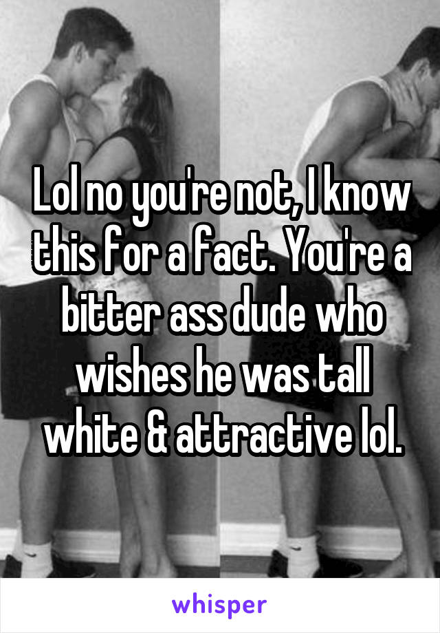 Lol no you're not, I know this for a fact. You're a bitter ass dude who wishes he was tall white & attractive lol.